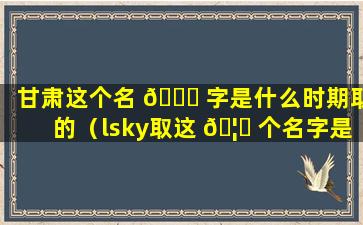 甘肃这个名 🐒 字是什么时期取的（lsky取这 🦟 个名字是什么意思）